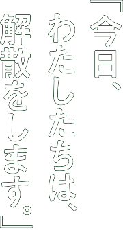 「今日、私たちは、解散をします。」